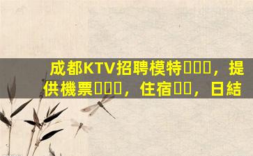 成都KTV招聘模特，提供機票，住宿，日結